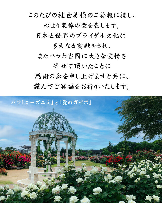このたびの桂由美様のご訃報に接し、心より哀悼の意を表します。日本と世界のブライダル文化に多大なる貢献をされ、またバラと当園に大きな愛情を寄せて頂いたことに感謝の念を申し上げますと共に、謹んでご冥福をお祈りいたします。
